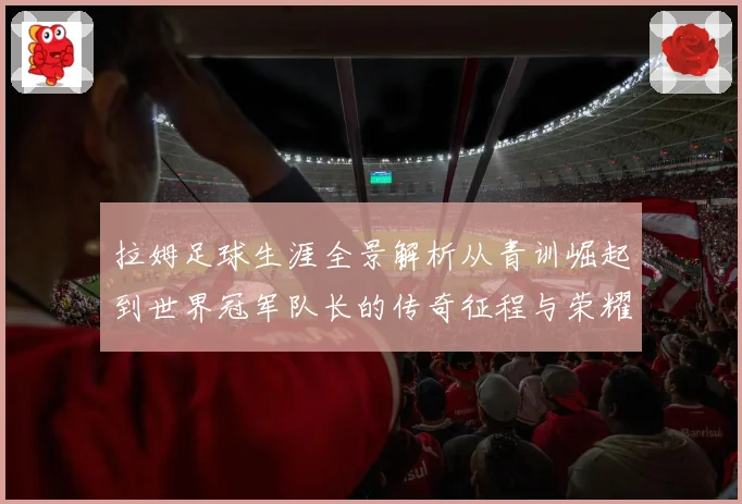 拉姆足球生涯全景解析从青训崛起到世界冠军队长的传奇征程与荣耀时刻