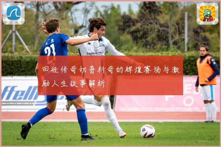 田径传奇切普科奇的辉煌赛场与激励人生故事解析