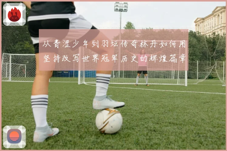 从青涩少年到羽坛传奇林丹如何用坚持改写世界冠军历史的辉煌篇章