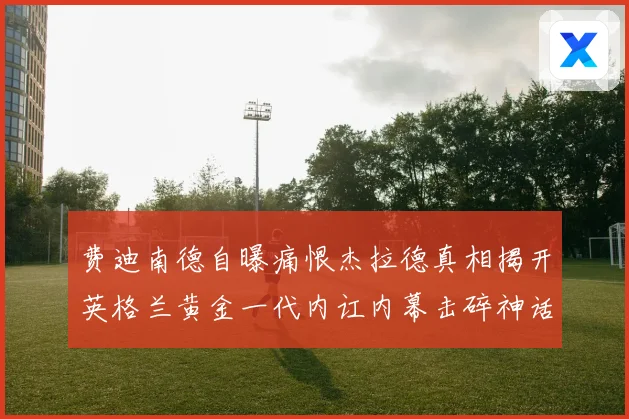 费迪南德自曝痛恨杰拉德真相揭开英格兰黄金一代内讧内幕击碎神话战术观察