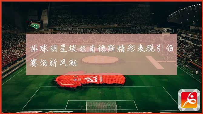 排球明星埃尔南德斯精彩表现引领赛场新风潮