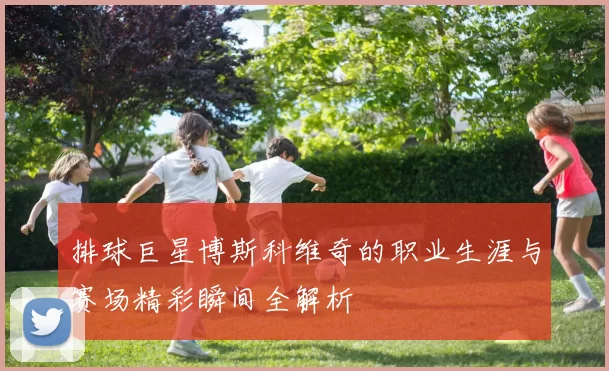 排球巨星博斯科维奇的职业生涯与赛场精彩瞬间全解析