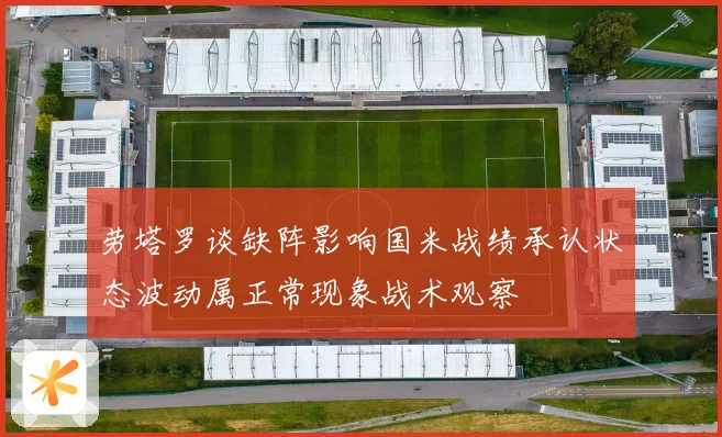 劳塔罗谈缺阵影响国米战绩承认状态波动属正常现象战术观察