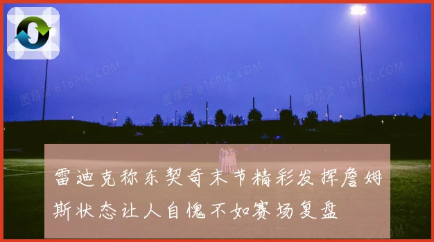 雷迪克称东契奇末节精彩发挥詹姆斯状态让人自愧不如赛场复盘