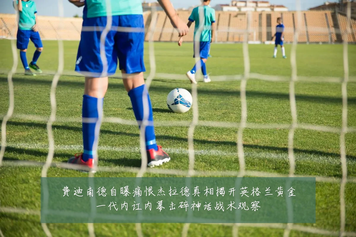 费迪南德自曝痛恨杰拉德真相揭开英格兰黄金一代内讧内幕击碎神话战术观察
