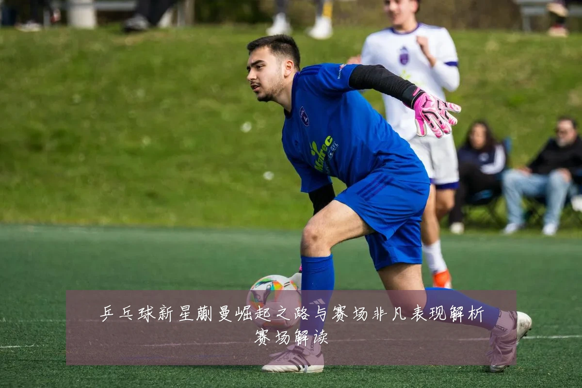 乒乓球新星蒯曼崛起之路与赛场非凡表现解析赛场解读