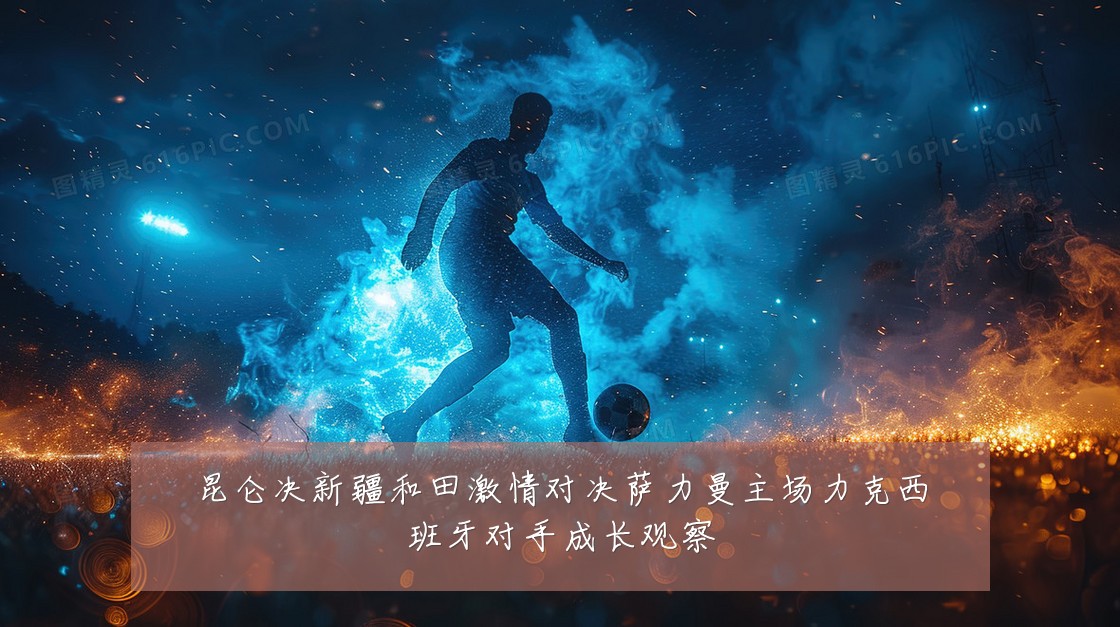 昆仑决新疆和田激情对决萨力曼主场力克西班牙对手成长观察